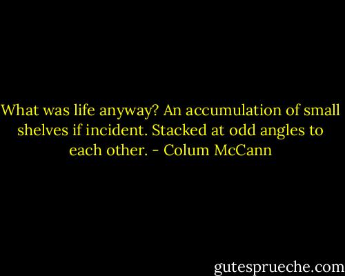 What was life anyway? An accumulation of small shelves if incident. Stacked at odd angles to each other. - Colum McCann