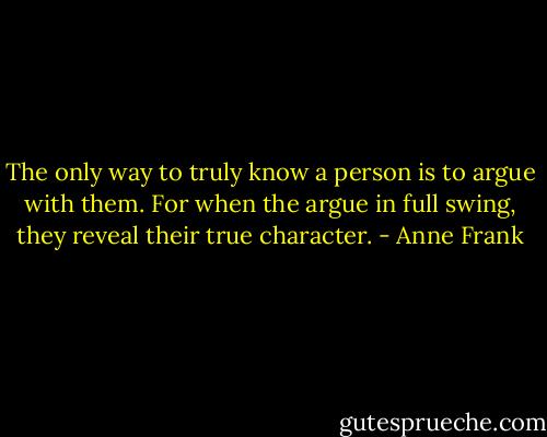 The only way to truly know a person is to argue with them. For when the argue in full swing, they reveal their true character. - Anne Frank