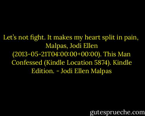 Let’s not fight. It makes my heart split in pain,<br /><br />Malpas, Jodi Ellen (2013-05-21T04:00:00+00:00). This Man Confessed (Kindle Location 5874). Kindle Edition. - Jodi Ellen Malpas