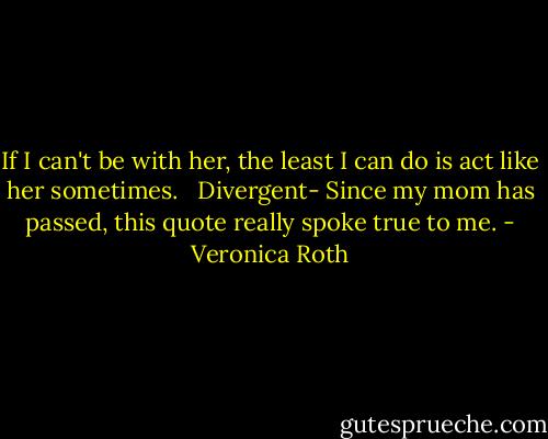 If I can't be with her, the least I can do is act like her sometimes. <br /><br />Divergent- Since my mom has passed, this quote really spoke true to me. - Veronica Roth