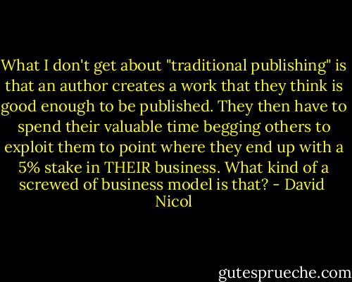 What I don't get about "traditional publishing" is that an author creates a work that they think is good enough to be published. They then have to spend their valuable time begging others to exploit them to point where they end up with a 5% stake in THEIR business. What kind of a screwed of business model is that? - David  Nicol