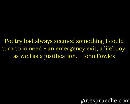 Poetry had always seemed something I could turn to in need - an emergency exit, a lifebuoy, as well as a justification. - John Fowles