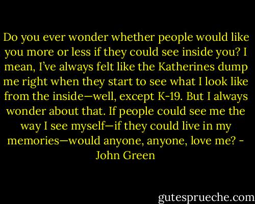 Do you ever wonder whether people would like you more or less if they could see inside you? I mean, I’ve always felt like the Katherines dump me right when they start to see what I look like from the inside—well, except K-19. But I always wonder about that. If people could see me the way I see myself—if they could live in my memories—would anyone, anyone, love me? - John Green
