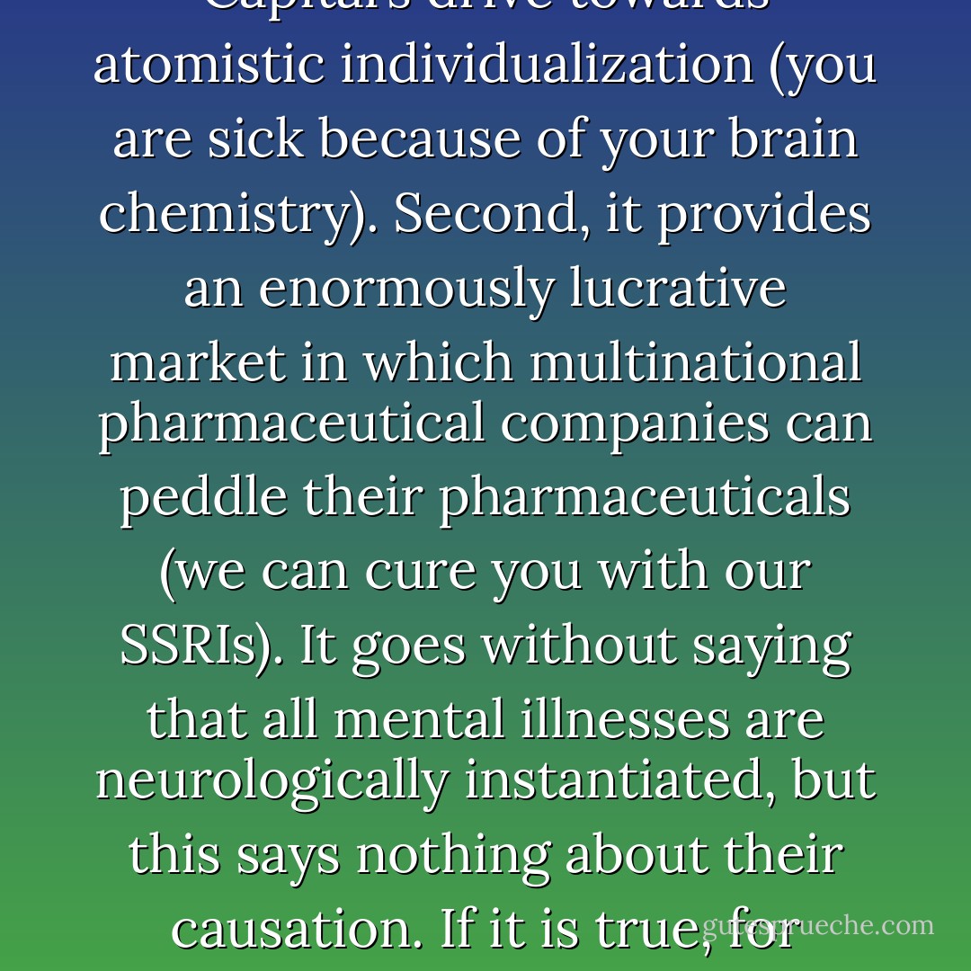 The current ruling ontology denies any possibility of a social causation of mental illness. The chemico-biologization of mental illness is of course strictly commensurate with its depoliticization. Considering mental illness an individual chemico-biological problem has enormous benefits for capitalism. First, it reinforces Capital’s drive towards atomistic individualization (you are sick because of your brain chemistry). Second, it provides an enormously lucrative market in which multinational pharmaceutical companies can peddle their pharmaceuticals (we can cure you with our SSRIs). It goes without saying that all mental illnesses are neurologically instantiated, but this says nothing about their causation. If it is true, for instance, that depression is constituted by low serotonin levels, what still needs to be explained is why particular individuals have low levels of serotonin. This requires a social and political explanation; and the task of repoliticizing mental illness is an urgent one if the left wants to challenge capitalist realism. - Mark Fisher