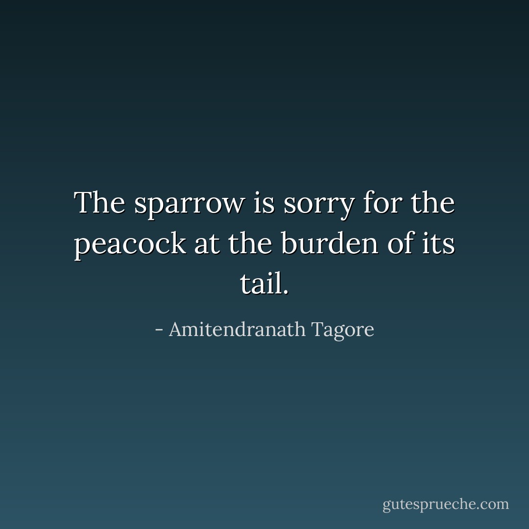 The sparrow is sorry for the peacock at the burden of its tail. - Amitendranath Tagore