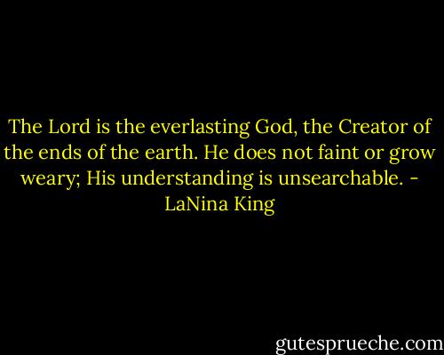 The Lord is the everlasting God,<br />the Creator of the ends of the earth. He does not faint or grow weary; His understanding is unsearchable. - LaNina King