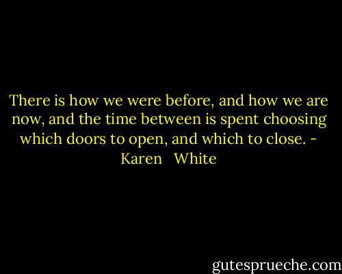 There is how we<br />were before, and how we are now, and the time between is spent choosing<br />which doors to open, and which to close. - Karen   White