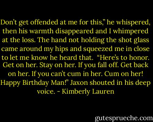 Don’t get offended at me for this,” he whispered, then his warmth disappeared and I whimpered at the loss. The hand not holding the shot glass came around my hips and squeezed me in close to let me know he heard that.<br /><br />“Here’s to honor. Get on her. Stay on her. If you fall off. Get back on her. If you can’t cum in her. Cum on her! Happy Birthday Man!” Jaxon shouted in his deep voice. - Kimberly Lauren