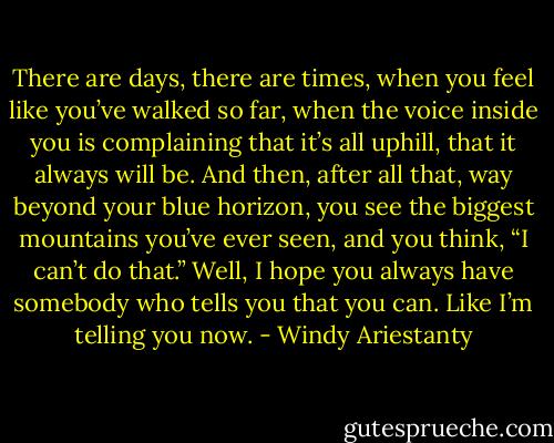 There are days, there are times, when you feel like you’ve walked so far, when the voice inside you is complaining that it’s all uphill, that it always will be. And then, after all that, way beyond your blue horizon, you see the biggest mountains you’ve ever seen, and you think, “I can’t do that.” Well, I hope you always have somebody who tells you that you can. Like I’m telling you now. - Windy Ariestanty