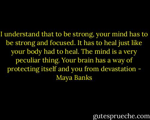 I understand that to be strong, your mind has to be strong and focused. It has to heal just like your body had to heal. The mind is a very peculiar thing. Your brain has a way of protecting itself and you from devastation - Maya Banks