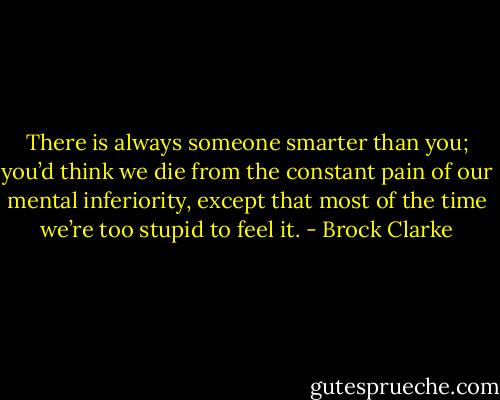 There is always someone smarter than you; you’d think we die from the constant pain of our mental inferiority, except that most of the time we’re too stupid to feel it. - Brock Clarke