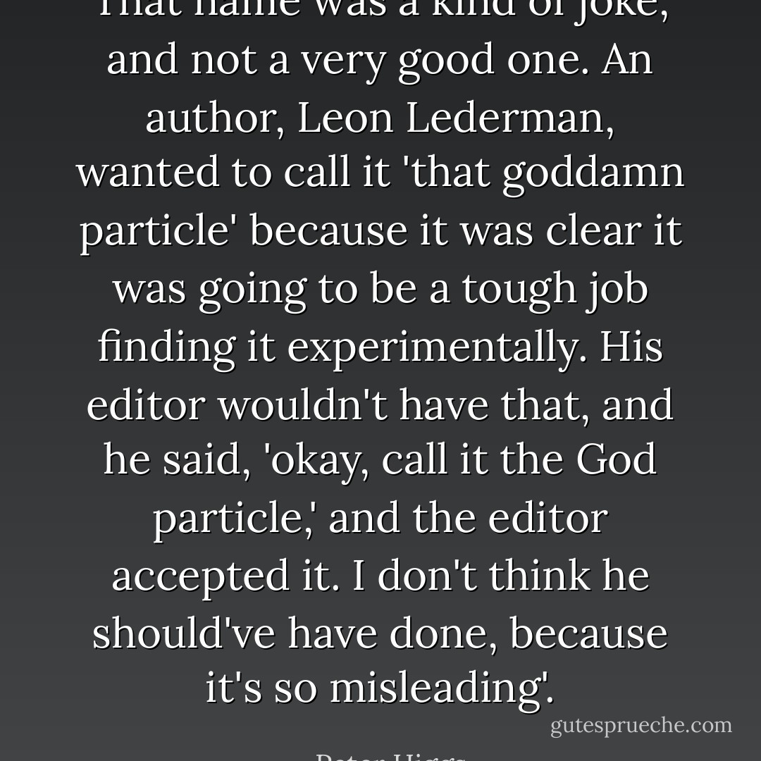 That name was a kind of joke, and not a very good one. An author, Leon Lederman, wanted to call it 'that goddamn particle' because it was clear it was going to be a tough job finding it experimentally. His editor wouldn't have that, and he said, 'okay, call it the God particle,' and the editor accepted it. I don't think he should've have done, because it's so misleading'. - Peter Higgs