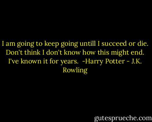 I am going to keep going untill I succeed or die.<br />Don't think I don't know how this might end.<br />I've known it for years.<br /><br />-Harry Potter - J.K. Rowling