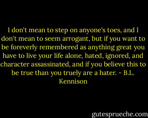 I don't mean to step on anyone's toes, and I don't mean to seem arrogant, but if you want to be foreverly remembered as anything great you have to live your life alone, hated, ignored, and character assassinated, and if you believe this to be true than you truely are a hater. - B.L. Kennison