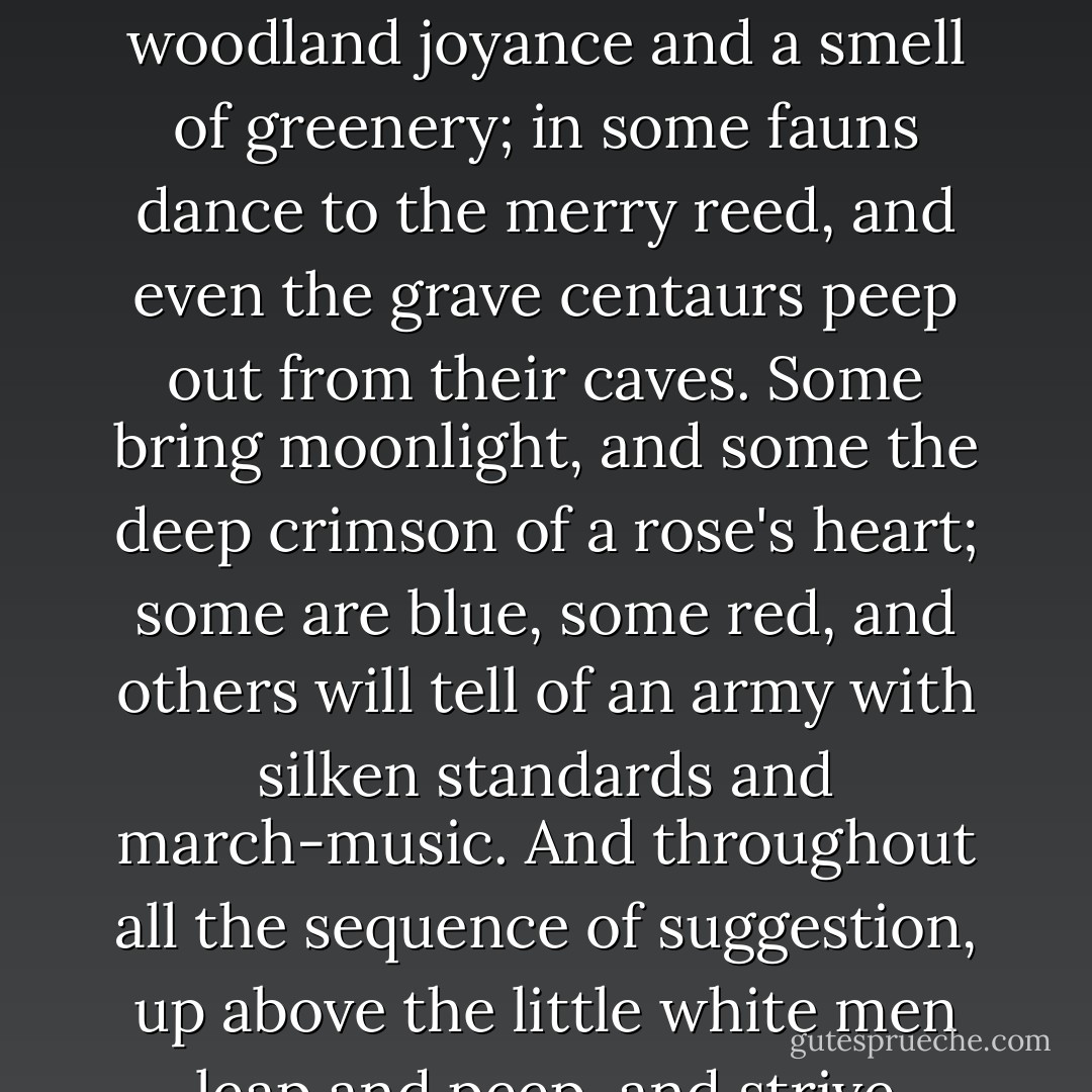 The pure, absolute quality and nature of each note in itself are only appreciated by the strummer. For some notes have all the sea in them, and some cathedral bells; others a woodland joyance and a smell of greenery; in some fauns dance to the merry reed, and even the grave centaurs peep out from their caves. Some bring moonlight, and some the deep crimson of a rose's heart; some are blue, some red, and others will tell of an army with silken standards and march-music. And throughout all the sequence of suggestion, up above the little white men leap and peep, and strive against the imprisoning wires; and all the big rosewood box hums as it were full of hiving bees. - Kenneth Grahame