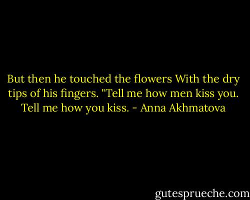But then he touched the flowers<br />With the dry tips of his fingers.<br />"Tell me how men kiss you.<br />Tell me how you kiss. - Anna Akhmatova