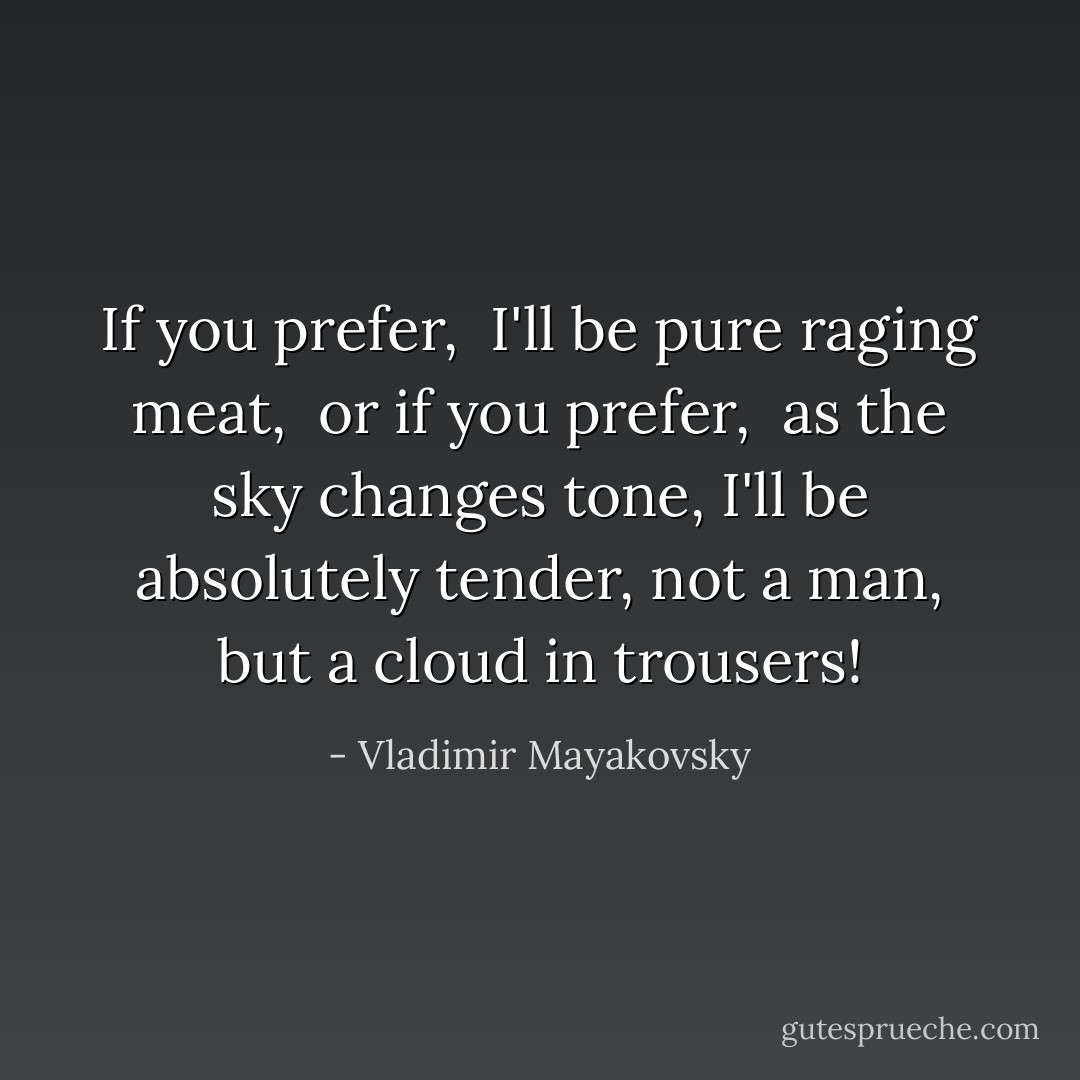 If you prefer, <br />I'll be pure raging meat, <br />or if you prefer, <br />as the sky changes tone,<br />I'll be absolutely tender,<br />not a man, but a cloud in trousers! - Vladimir Mayakovsky
