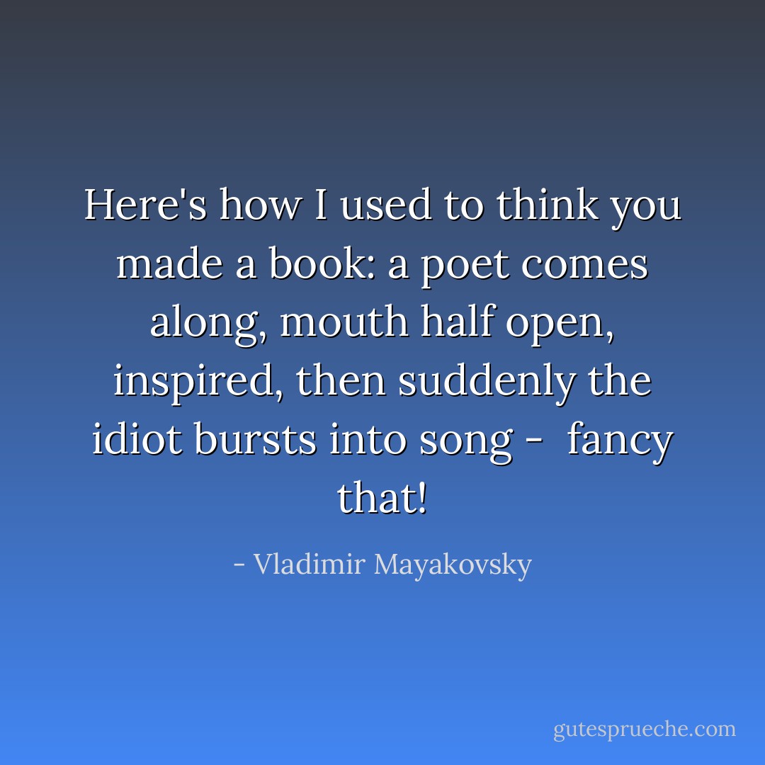 Here's how I used to think<br />you made a book:<br />a poet comes along,<br />mouth half open, inspired,<br />then suddenly the idiot bursts into song - <br />fancy that! - Vladimir Mayakovsky