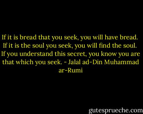 If it is bread that you seek, you will have bread. <br />If it is the soul you seek, you will find the soul. <br />If you understand this secret, you know you are that which you seek. - Jalal ad-Din Muhammad ar-Rumi
