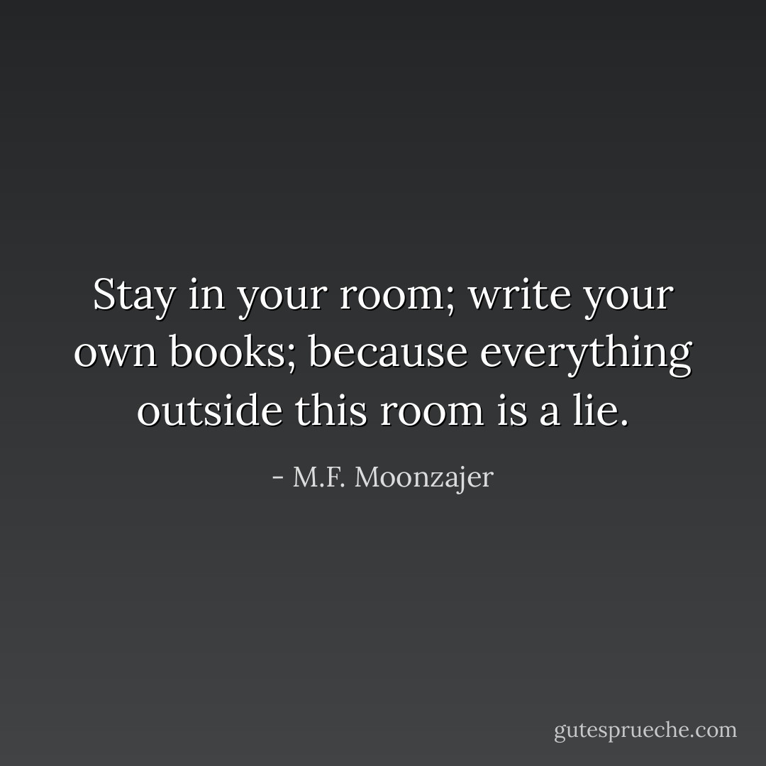Stay in your room; write your own books; because everything outside this room is a lie. - M.F. Moonzajer