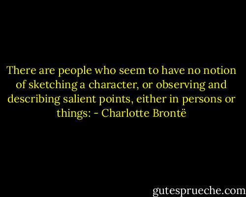 There are people who seem to have no notion of sketching a character, or observing and describing salient points, either in persons or things: - Charlotte Brontë