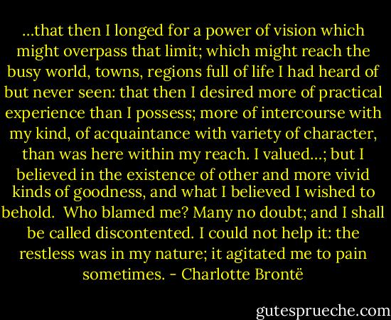 …that then I longed for a power of vision which might overpass that limit; which might reach the busy world, towns, regions full of life I had heard of but never seen: that then I desired more of practical experience than I possess; more of intercourse with my kind, of acquaintance with variety of character, than was here within my reach. I valued…; but I believed in the existence of other and more vivid kinds of goodness, and what I believed I wished to behold.<br /><br />Who blamed me? Many no doubt; and I shall be called discontented. I could not help it: the restless was in my nature; it agitated me to pain sometimes. - Charlotte Brontë