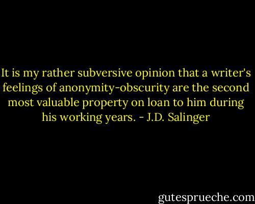 It is my rather subversive opinion that a writer's feelings of anonymity-obscurity are the second most valuable property on loan to him during his working years. - J.D. Salinger
