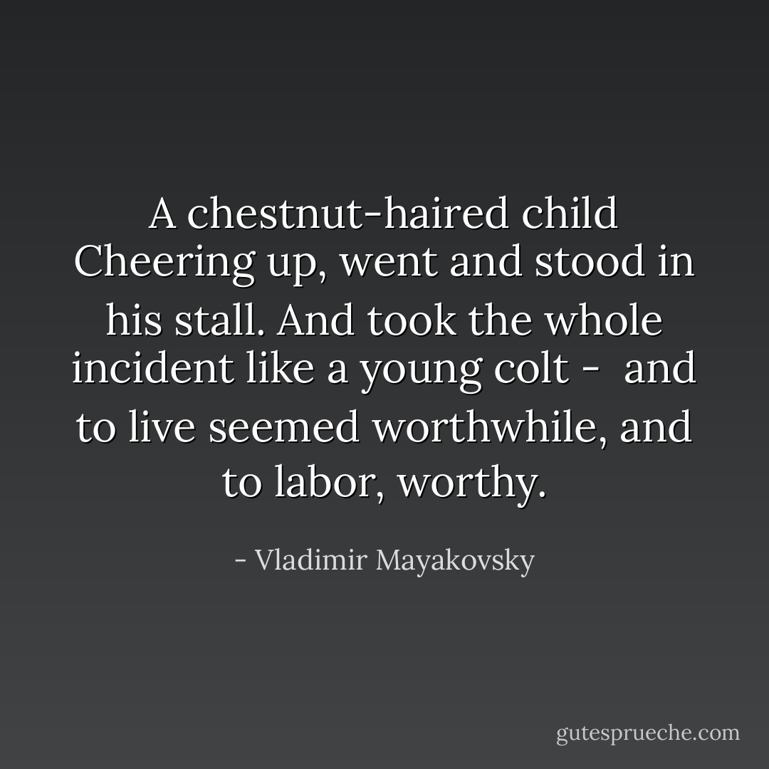 A chestnut-haired child<br />Cheering up, went<br />and stood in his stall.<br />And took the whole incident<br />like a young colt - <br />and to live seemed worthwhile,<br />and to labor,<br />worthy. - Vladimir Mayakovsky