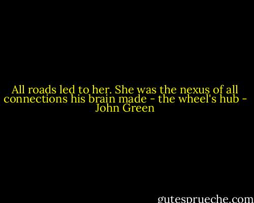 All roads led to her. She was the nexus of all connections his brain made - the wheel's hub - John Green