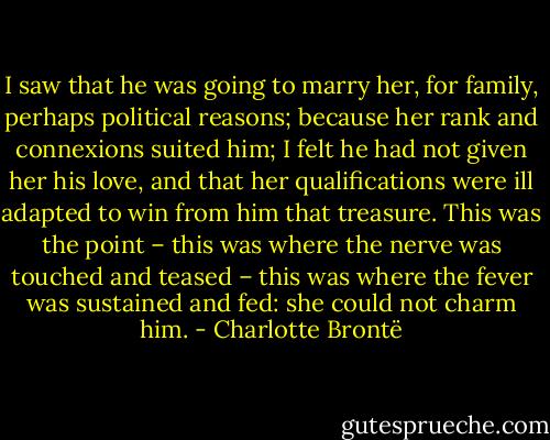 I saw that he was going to marry her, for family, perhaps political reasons; because her rank and connexions suited him; I felt he had not given her his love, and that her qualifications were ill adapted to win from him that treasure. This was the point – this was where the nerve was touched and teased – this was where the fever was sustained and fed: she could not charm him. - Charlotte Brontë