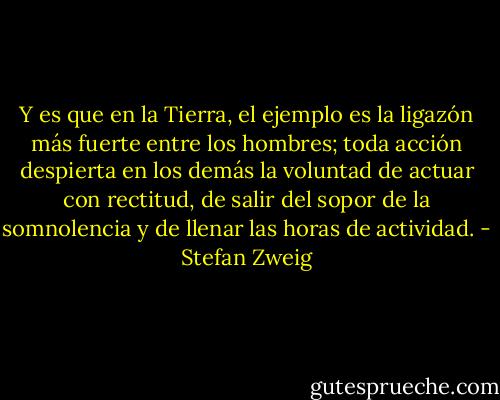 Y es que en la Tierra, el ejemplo es la ligazón más fuerte entre los hombres; toda acción despierta en los demás la voluntad de actuar con rectitud, de salir del sopor de la somnolencia y de llenar las horas de actividad. - Stefan Zweig