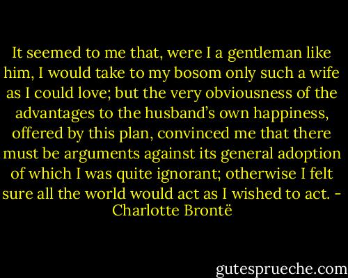 It seemed to me that, were I a gentleman like him, I would take to my bosom only such a wife as I could love; but the very obviousness of the advantages to the husband’s own happiness, offered by this plan, convinced me that there must be arguments against its general adoption of which I was quite ignorant; otherwise I felt sure all the world would act as I wished to act. - Charlotte Brontë