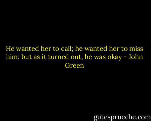 He wanted her to call; he wanted her to miss him; but as it turned out, he was okay - John Green