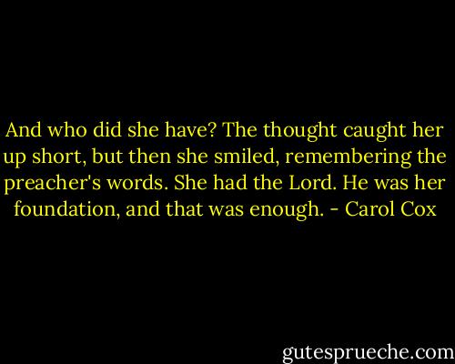 And who did she have? The thought caught her up short, but then she smiled, remembering the preacher's words. She had the Lord. He was her foundation, and that was enough. - Carol Cox