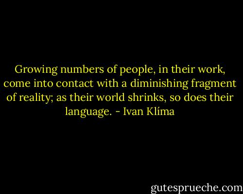 Growing numbers of people, in their work, come into contact with a diminishing fragment of reality; as their world shrinks, so does their language. - Ivan Klíma