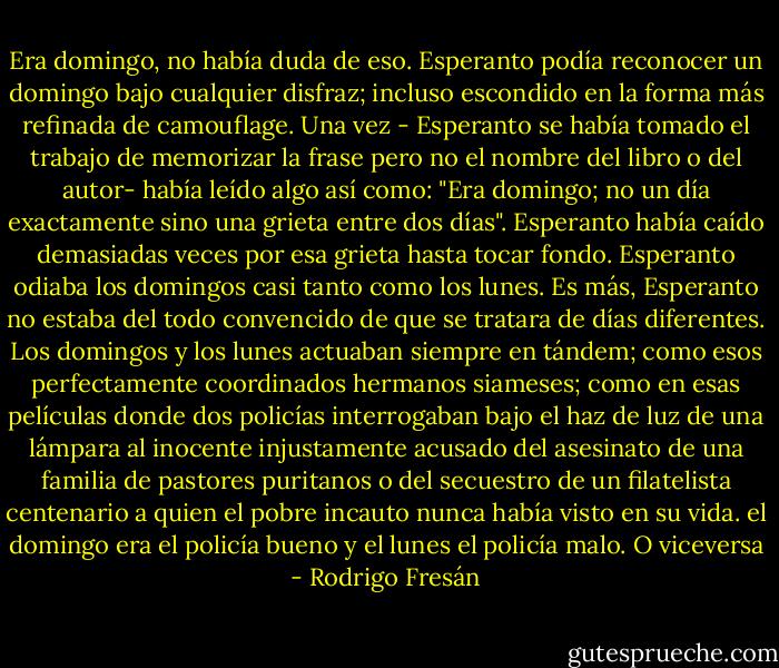 Era domingo, no había duda de eso.<br />Esperanto podía reconocer un domingo bajo cualquier disfraz; incluso escondido en la forma más refinada de camouflage.<br />Una vez - Esperanto se había tomado el trabajo de memorizar la frase pero no el nombre del libro o del autor- había leído algo así como: "Era domingo; no un día exactamente sino una grieta entre dos días".<br />Esperanto había caído demasiadas veces por esa grieta hasta tocar fondo. Esperanto odiaba los domingos casi tanto como los lunes. Es más, Esperanto no estaba del todo convencido de que se tratara de días diferentes. Los domingos y los lunes actuaban siempre en tándem; como esos perfectamente coordinados hermanos siameses; como en esas películas donde dos policías interrogaban bajo el haz de luz de una lámpara al inocente injustamente acusado del asesinato de una familia de pastores puritanos o del secuestro de un filatelista centenario a quien el pobre incauto nunca había visto en su vida. el domingo era el policía bueno y el lunes el policía malo. O viceversa - Rodrigo Fresán