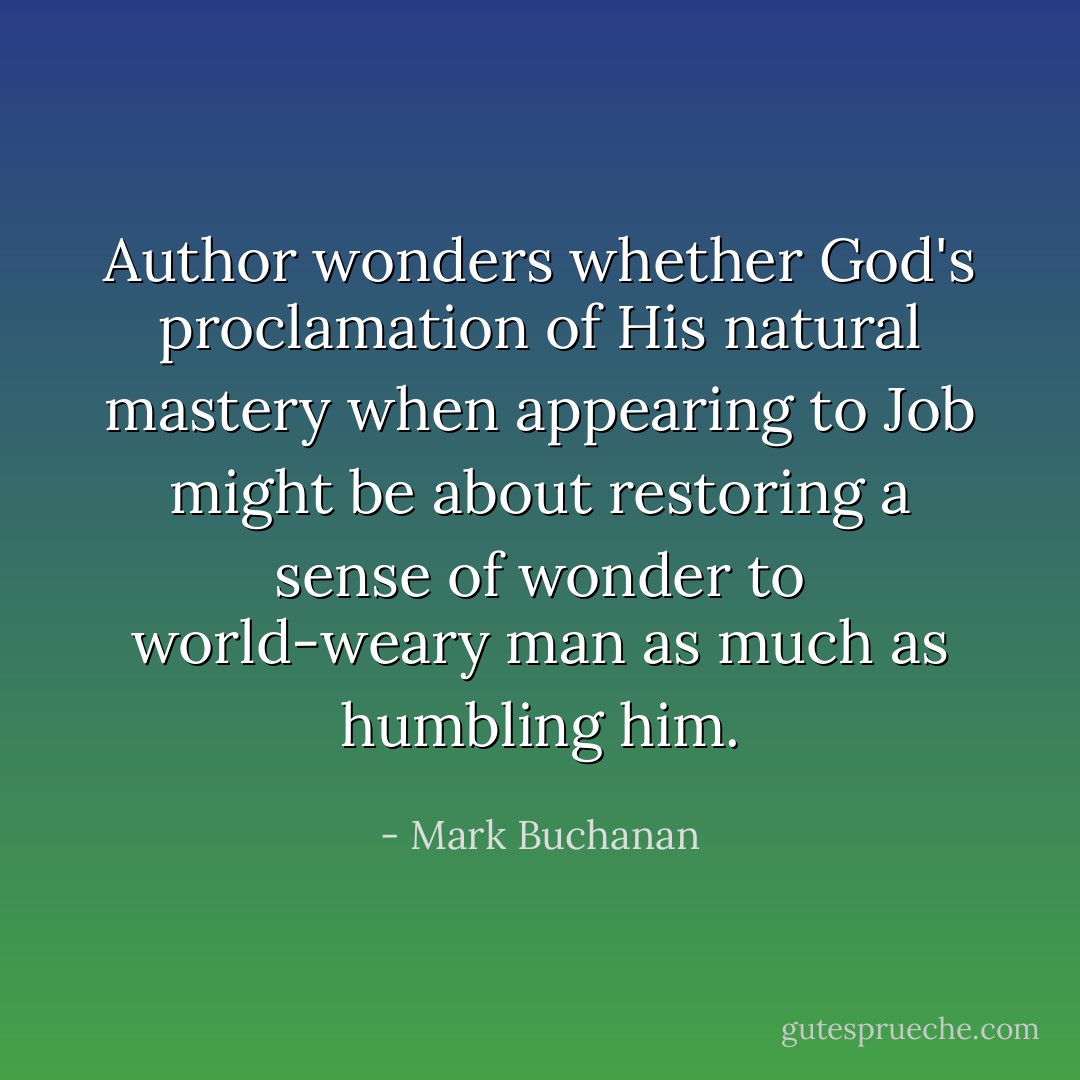 Author wonders whether God's proclamation of His natural mastery when appearing to Job might be about restoring a sense of wonder to world-weary man as much as humbling him. - Mark Buchanan