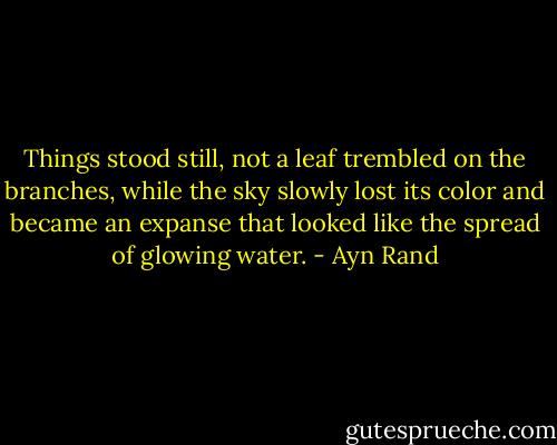 Things stood still, not a leaf trembled on the branches, while the sky slowly lost its color and became an expanse that looked like the spread of glowing water. - Ayn Rand