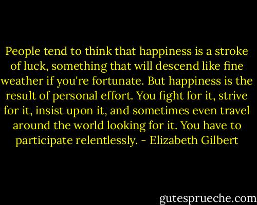 People tend to think that happiness is a stroke of luck, something that will descend like fine weather if you're fortunate. But happiness is the result of personal effort. You fight for it, strive for it, insist upon it, and sometimes even travel around the world looking for it. You have to participate relentlessly. - Elizabeth Gilbert