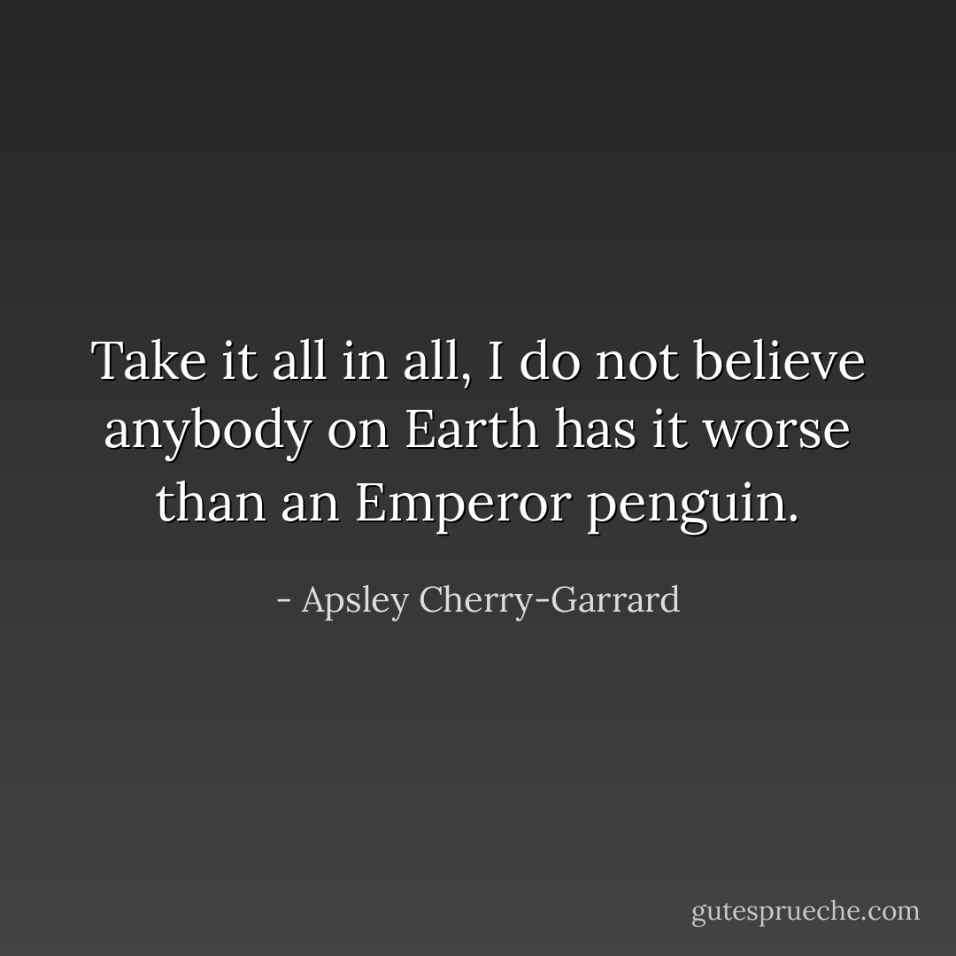 Take it all in all, I do not believe anybody on Earth has it worse than an Emperor penguin. - Apsley Cherry-Garrard
