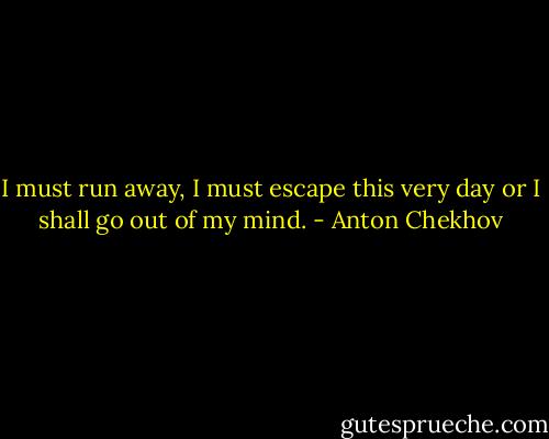 I must run away, I must escape this very day or I shall go out of my mind. - Anton Chekhov