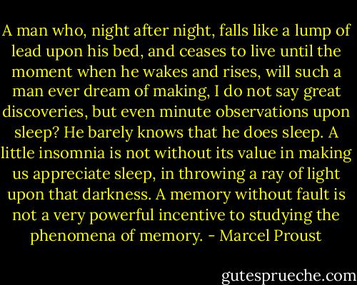 A man who, night after night, falls like a lump of lead upon his bed, and ceases to live until the moment when he wakes and rises, will such a man ever dream of making, I do not say great discoveries, but even minute observations upon sleep? He barely knows that he does sleep. A little insomnia is not without its value in making us appreciate sleep, in throwing a ray of light upon that darkness. A memory without fault is not a very powerful incentive to studying the phenomena of memory. - Marcel Proust