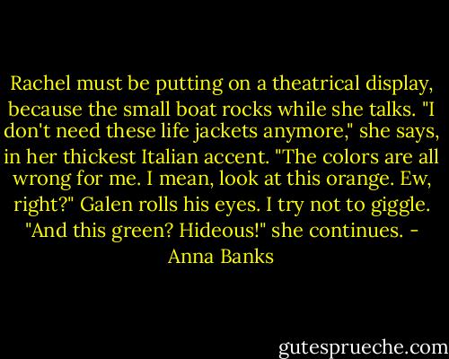 Rachel must be putting on a theatrical display, because the small boat rocks while she talks. "I don't need these life jackets anymore," she says, in her thickest Italian accent. "The colors are all wrong for me. I mean, look at this orange. Ew, right?"<br />Galen rolls his eyes. I try not to giggle.<br />"And this green? Hideous!" she continues. - Anna Banks