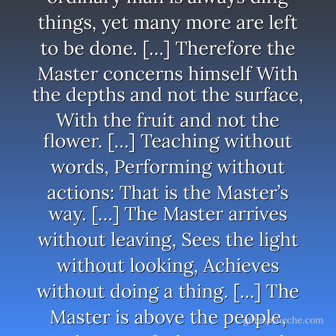 The Master doesn't try to be powerful;<br />thus he is truly powerful.<br />The ordinary man keeps reaching for power;<br />thus he never has enough.<br /><br />The Master does nothing,<br />yet he leaves nothing undone.<br />The ordinary man is always ding things,<br />yet many more are left to be done.<br />[…]<br />Therefore the Master concerns himself<br />With the depths and not the surface,<br />With the fruit and not the flower.<br />[…]<br />Teaching without words,<br />Performing without actions:<br />That is the Master’s way.<br />[…]<br />The Master arrives without leaving,<br />Sees the light without looking,<br />Achieves without doing a thing.<br />[…]<br />The Master is above the people,<br />And no one feels oppressed.<br />She goes ahead of the people,<br />And no feels manipulated.<br />The whole world is grateful to her.<br />Because she completes with no one,<br />No one can complete with her. - Lao Tzu