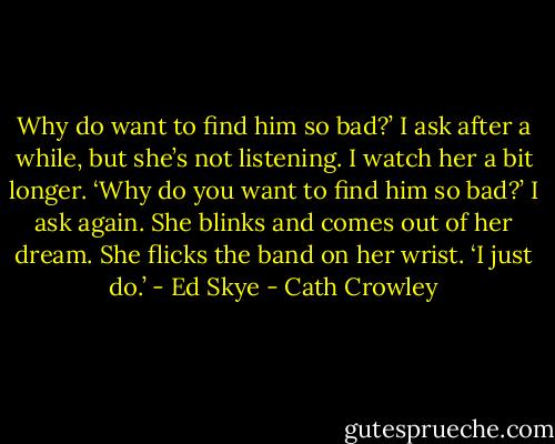Why do want to find him so bad?’ I ask after a while, but she’s not listening. I watch her a bit<br />longer. ‘Why do you want to find him so bad?’ I ask again.<br />She blinks and comes out of her dream. She flicks the band on her wrist. ‘I just do.’ - Ed Skye - Cath Crowley