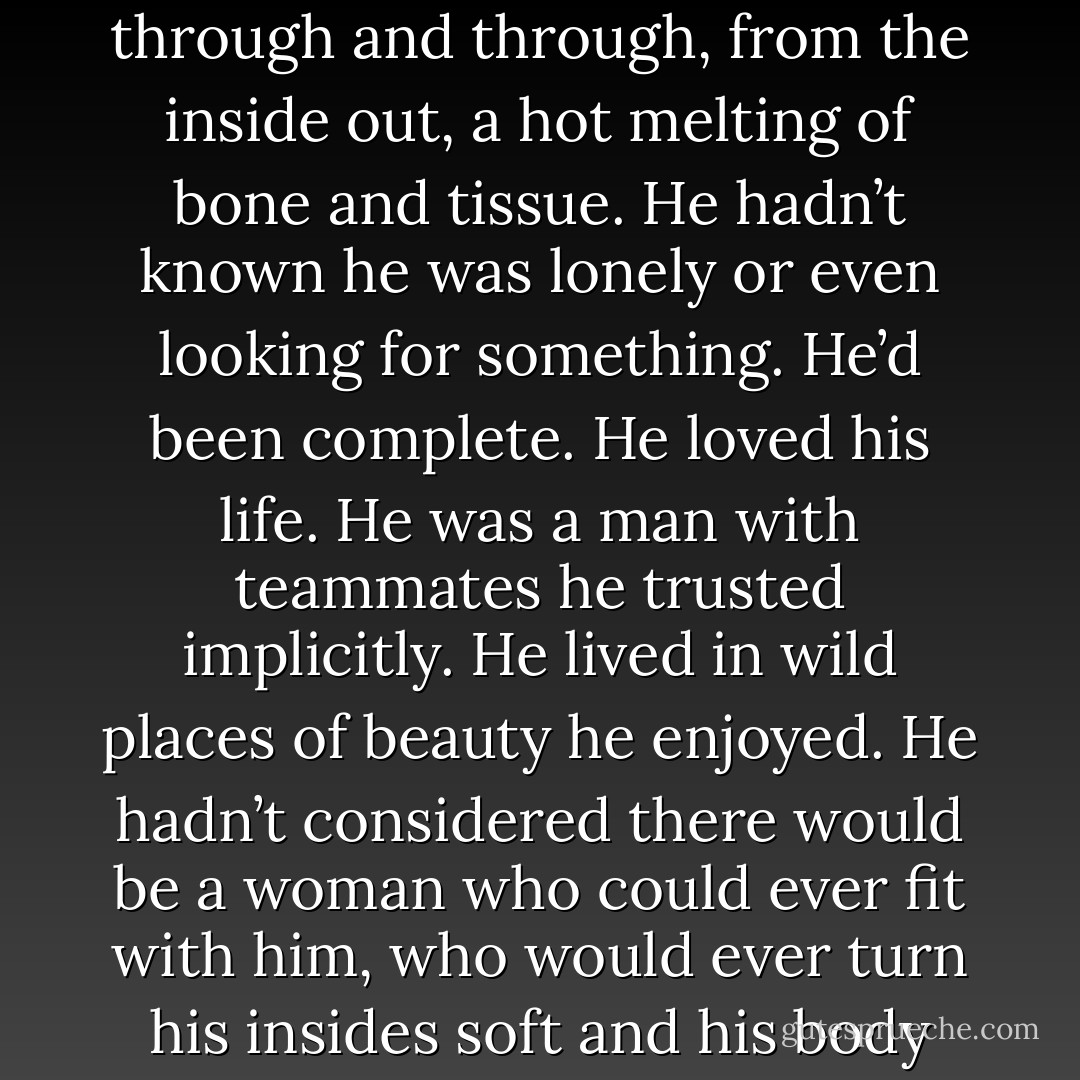 He knew he needed to release her, but once he allowed his physical connection to drop away, he was uncertain if he’d ever have a chance to reconnect. Instinctively, he knew Azami was elusive, like water flowing through fingers, or the wind shifting in the trees. He needed a way to seal her to him.<br />“How does one court a woman in Japan? Do I need your brothers’ permission?”<br />She blinked again. Shocked. A hint of uncertainty crept into her eyes. She frowned, and he bent his head to swallow her protest before she could utter it. Her mouth trembled beneath his, and then she opened to him, like a flower, luring him deeper. Her arms slid around his neck, her body pressing tightly against his. He tightened his fingers in her hair.<br />He was burning, through and through, from the inside out, a hot melting of bone and tissue. He hadn’t known he was lonely or even looking for something. He’d been complete. He loved his life. He was a man with teammates he trusted implicitly. He lived in wild places of beauty he enjoyed. He hadn’t considered there would be a woman who could ever fit with him, who would ever turn his insides soft and his body hard.<br /><i>Feel the same way, Azami.</i> He didn’t lift his mouth, kissing her again and again because one he’d made the mistake, he was addicted and what was the use fighting it? Not when it felt so damn right.<br />Somewhere along the line, his kiss went from sheer aggression and command, to absolute tenderness. The emotion for her rose like a volcano, encompassing him entirely, drawn from some part of him he’d never known even existed. His mouth was gentle, his hands on her, possessive, yet just as gentle. Another claiming, this coming from that deep unknown well.<br /><i>Feel the same way, Azami,</i> he whispered into her mind. An enticement. A need. He waited, something in him going still, waiting for her answer. - Christine Feehan