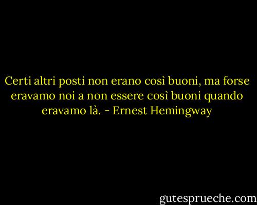 Certi altri posti non erano così buoni, ma forse eravamo noi a non essere così buoni quando eravamo là. - Ernest Hemingway