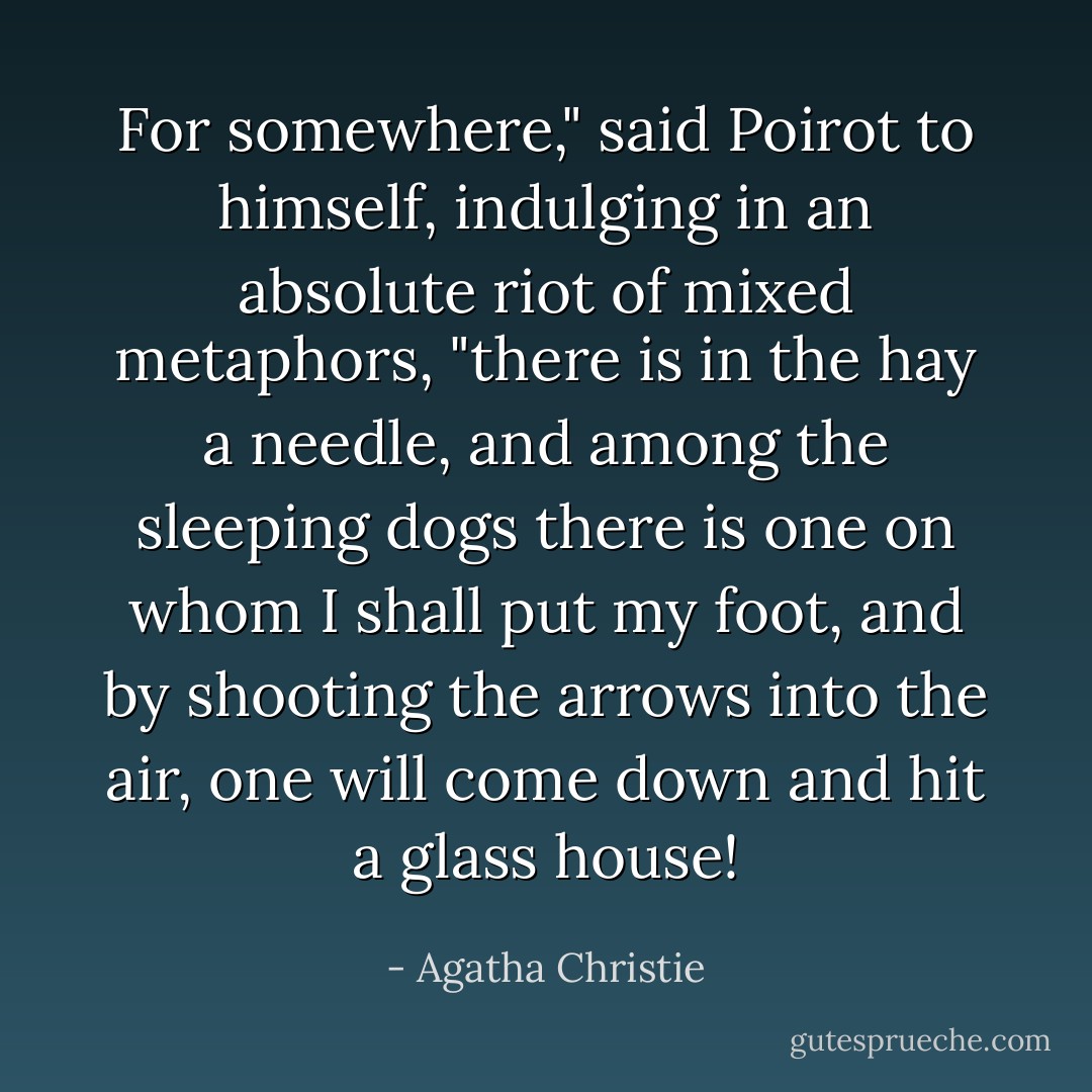 For somewhere," said Poirot to himself, indulging in an absolute riot of mixed metaphors, "there is in the hay a needle, and among the sleeping dogs there is one on whom I shall put my foot, and by shooting the arrows into the air, one will come down and hit a glass house! - Agatha Christie