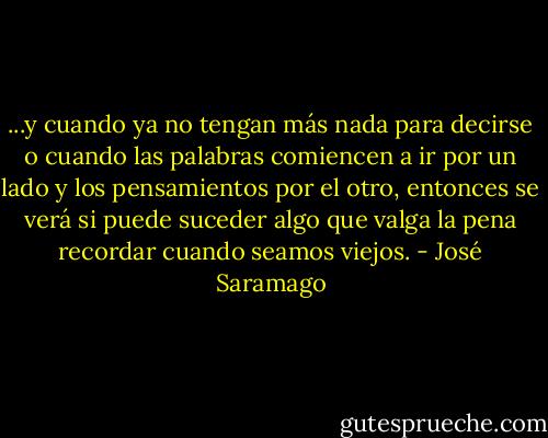 ...y cuando ya no tengan más nada para decirse o cuando las palabras comiencen a ir por un lado y los pensamientos por el otro, entonces se verá si puede suceder algo que valga la pena recordar cuando seamos viejos. - José Saramago