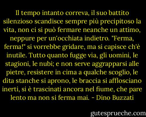 Il tempo intanto correva, il suo battito silenzioso scandisce sempre più precipitoso la vita, non ci si può fermare neanche un attimo, neppure per un'occhiata indietro. "Ferma, ferma!" si vorrebbe gridare, ma si capisce ch'è inutile. Tutto quanto fugge via, gli uomini, le stagioni, le nubi; e non serve aggrapparsi alle pietre, resistere in cima a qualche scoglio, le dita stanche si aprono, le braccia si afflosciano inerti, si è trascinati ancora nel fiume, che pare lento ma non si ferma mai. - Dino Buzzati